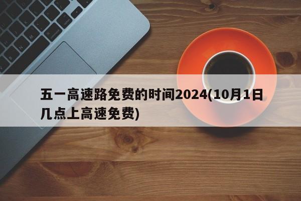 五一高速路免费的时间2024(10月1日几点上高速免费)