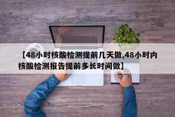 【48小时核酸检测提前几天做,48小时内核酸检测报告提前多长时间做】