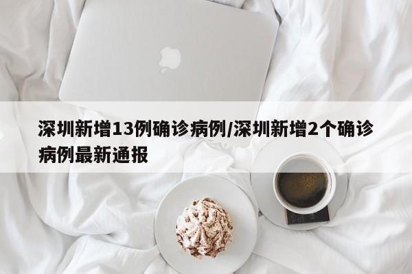 深圳新增13例确诊病例/深圳新增2个确诊病例最新通报