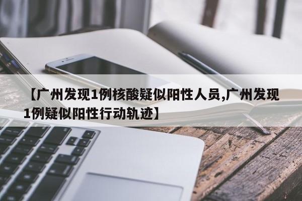 【广州发现1例核酸疑似阳性人员,广州发现1例疑似阳性行动轨迹】