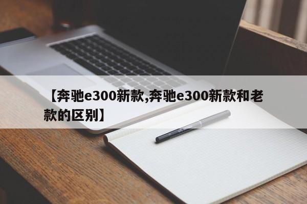 【奔驰e300新款,奔驰e300新款和老款的区别】