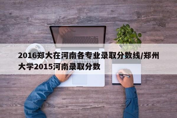 2016郑大在河南各专业录取分数线/郑州大学2015河南录取分数