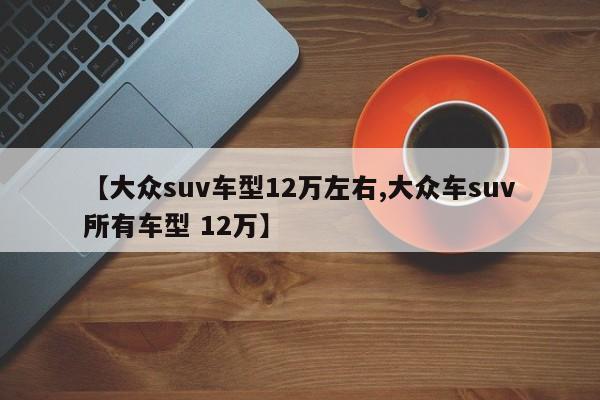 【大众suv车型12万左右,大众车suv所有车型 12万】