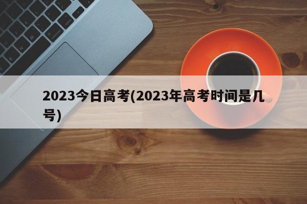 2023今日高考(2023年高考时间是几号)
