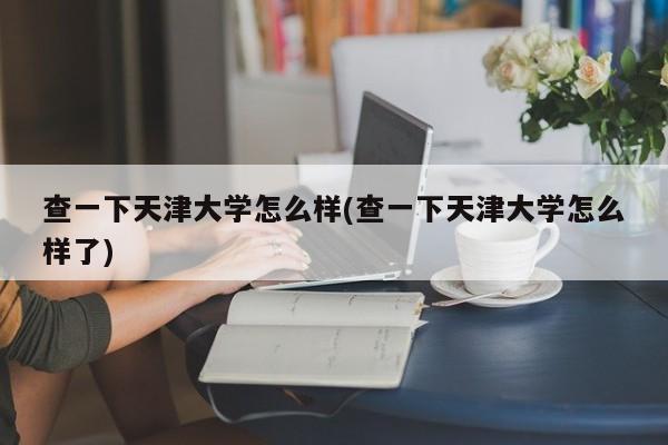 查一下天津大学怎么样(查一下天津大学怎么样了)