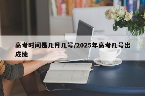 高考时间是几月几号/2025年高考几号出成绩