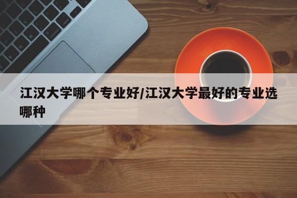 江汉大学哪个专业好/江汉大学最好的专业选哪种