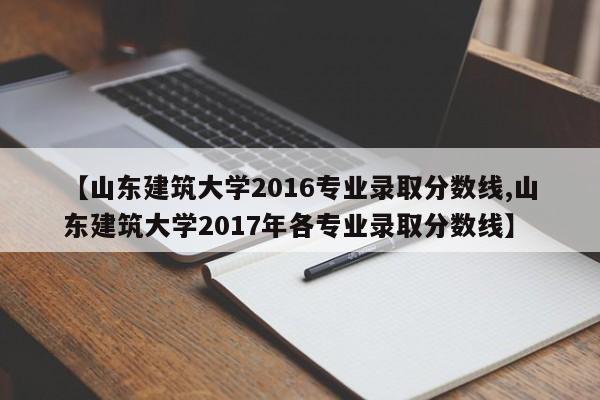 【山东建筑大学2016专业录取分数线,山东建筑大学2017年各专业录取分数线】