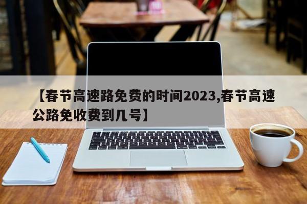 【春节高速路免费的时间2023,春节高速公路免收费到几号】