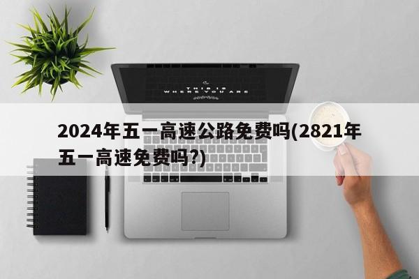 2024年五一高速公路免费吗(2821年五一高速免费吗?)