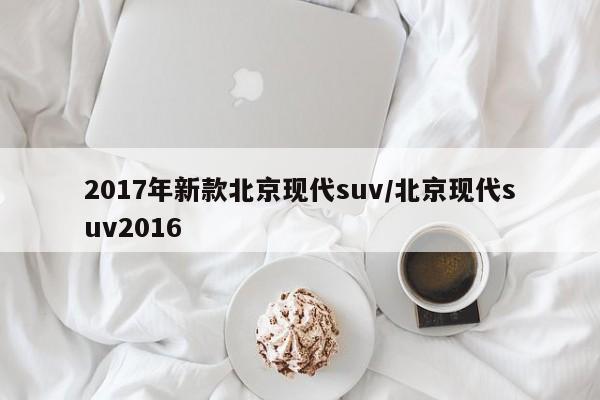 2017年新款北京现代suv/北京现代suv2016