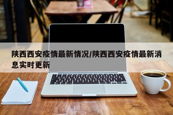 陕西西安疫情最新情况/陕西西安疫情最新消息实时更新