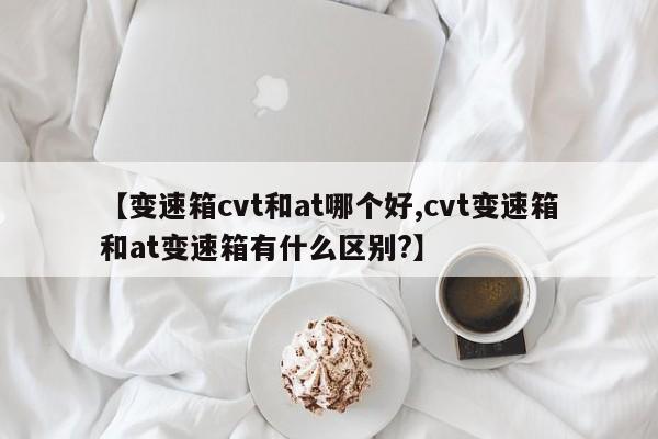 【变速箱cvt和at哪个好,cvt变速箱和at变速箱有什么区别?】