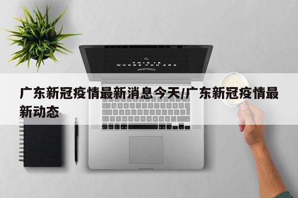 广东新冠疫情最新消息今天/广东新冠疫情最新动态