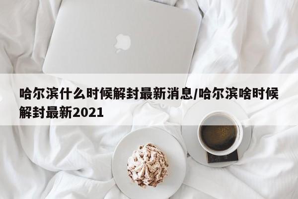 哈尔滨什么时候解封最新消息/哈尔滨啥时候解封最新2021