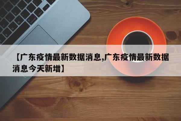 【广东疫情最新数据消息,广东疫情最新数据消息今天新增】