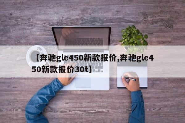 【奔驰gle450新款报价,奔驰gle450新款报价30t】