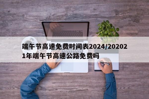端午节高速免费时间表2024/202021年端午节高速公路免费吗