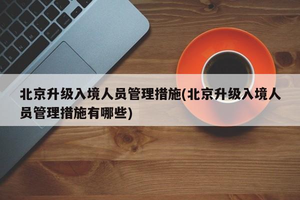 北京升级入境人员管理措施(北京升级入境人员管理措施有哪些)