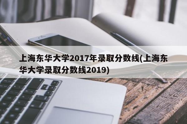 上海东华大学2017年录取分数线(上海东华大学录取分数线2019)