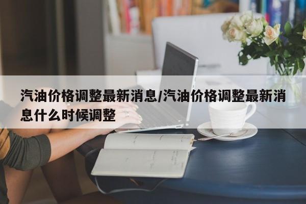 汽油价格调整最新消息/汽油价格调整最新消息什么时候调整