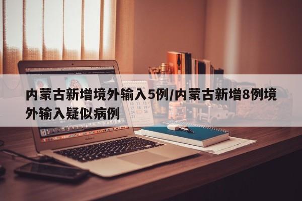 内蒙古新增境外输入5例/内蒙古新增8例境外输入疑似病例