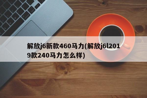 解放j6新款460马力(解放j6l2019款240马力怎么样)