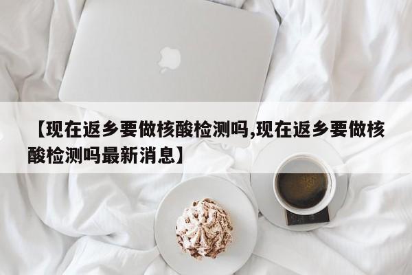 【现在返乡要做核酸检测吗,现在返乡要做核酸检测吗最新消息】 【现在返乡要做核酸检测吗,现在返乡要做核酸检测吗最新消息】