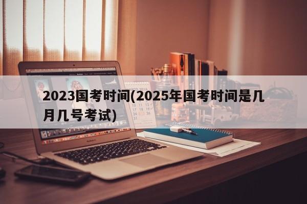 2023国考时间(2025年国考时间是几月几号考试) 2023国考时间(2025年国考时间是几月几号考试)