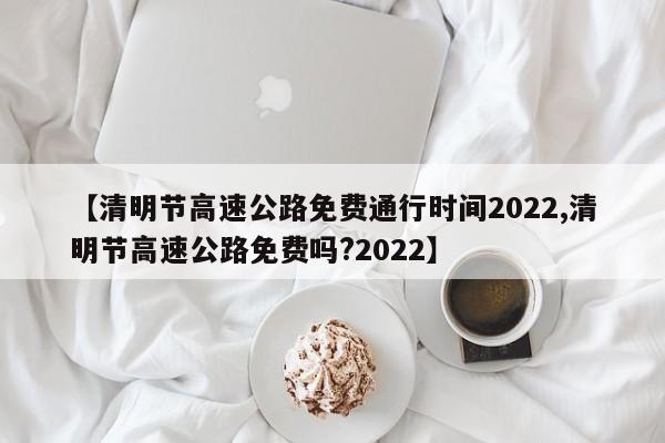 【清明节高速公路免费通行时间2022,清明节高速公路免费吗?2022】 【清明节高速公路免费通行时间2022,清明节高速公路免费吗?2022】