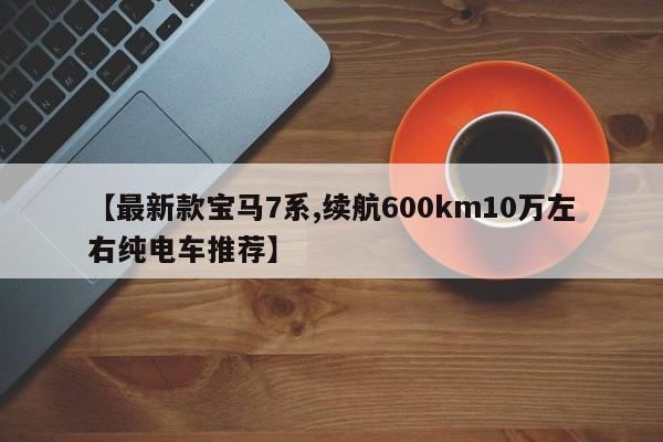 【最新款宝马7系,续航600km10万左右纯电车推荐】 【最新款宝马7系,续航600km10万左右纯电车推荐】