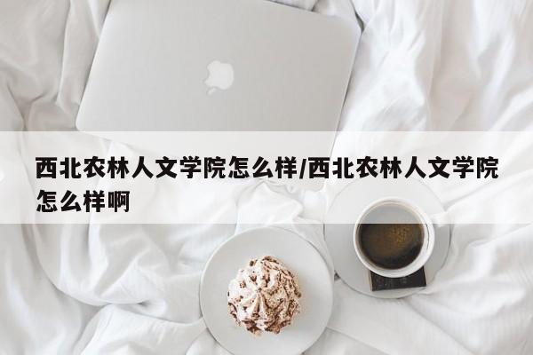 西北农林人文学院怎么样/西北农林人文学院怎么样啊
