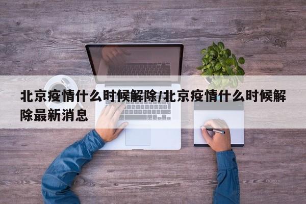 北京疫情什么时候解除/北京疫情什么时候解除最新消息