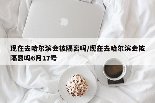 现在去哈尔滨会被隔离吗/现在去哈尔滨会被隔离吗6月17号 现在去哈尔滨会被隔离吗/现在去哈尔滨会被隔离吗6月17号