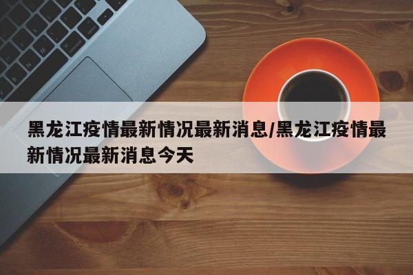 黑龙江疫情最新情况最新消息/黑龙江疫情最新情况最新消息今天