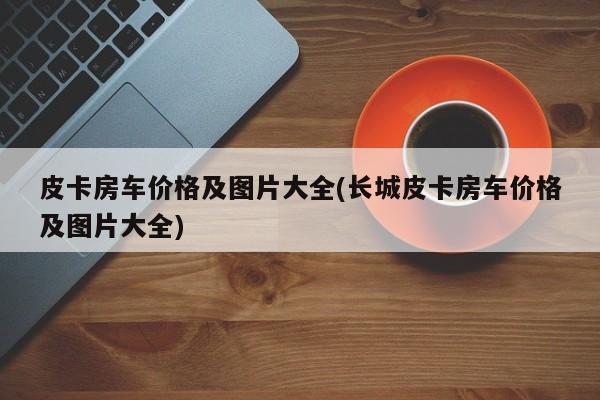 皮卡房车价格及图片大全(长城皮卡房车价格及图片大全)
