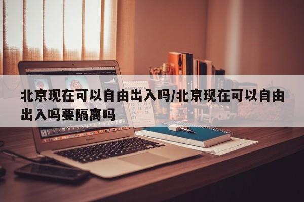 北京现在可以自由出入吗/北京现在可以自由出入吗要隔离吗